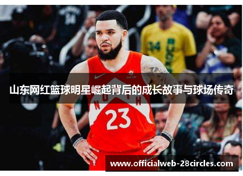 山东网红篮球明星崛起背后的成长故事与球场传奇
