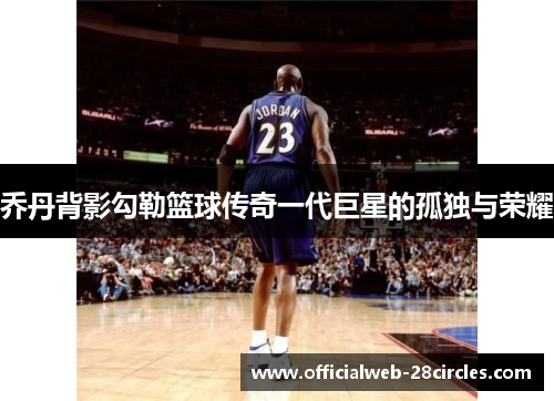 乔丹背影勾勒篮球传奇一代巨星的孤独与荣耀