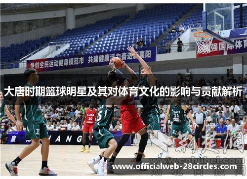 大唐时期篮球明星及其对体育文化的影响与贡献解析