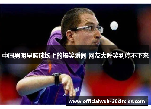 中国男明星篮球场上的爆笑瞬间 网友大呼笑到停不下来