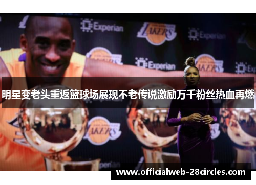 明星变老头重返篮球场展现不老传说激励万千粉丝热血再燃