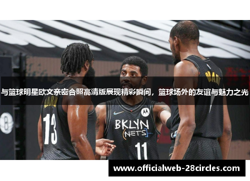 与篮球明星欧文亲密合照高清版展现精彩瞬间，篮球场外的友谊与魅力之光