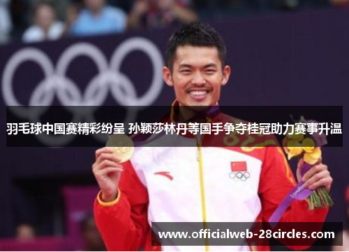 羽毛球中国赛精彩纷呈 孙颖莎林丹等国手争夺桂冠助力赛事升温